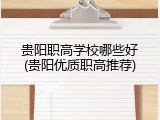 贵阳职高学校哪些好(贵阳优质职高推荐)