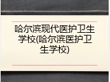 哈尔滨现代医护卫生学校(哈尔滨医护卫生学校)