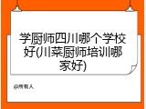 学厨师四川哪个学校好(川菜厨师培训哪家好)
