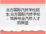 北方国际汽修学校招生,北方国际汽修学校：培养专业汽修人才的摇篮