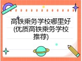 高铁乘务学校哪里好(优质高铁乘务学校推荐)