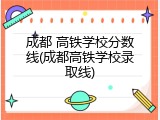 成都 高铁学校分数线(成都高铁学校录取线)