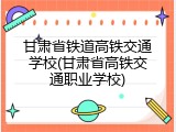 甘肃省铁道高铁交通学校(甘肃省高铁交通职业学校)