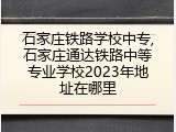 石家庄铁路学校中专,石家庄通达铁路中等专业学校2023年地址在哪里