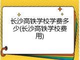 长沙高铁学校学费多少(长沙高铁学校费用)