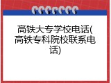 高铁大专学校电话(高铁专科院校联系电话)