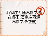 石家庄万通汽修学校在哪里(石家庄万通汽修学校位置)