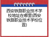 西安铁路职业技术学校地址在哪里(西安铁路职业技术学校位置)