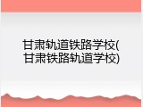 甘肃轨道铁路学校(甘肃铁路轨道学校)