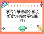 学汽车维修哪个学校好(汽车维修学校推荐)