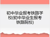 初中毕业报考铁路学校(初中毕业生报考铁路院校)