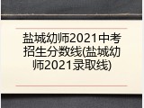 盐城幼师2021中考招生分数线(盐城幼师2021录取线)