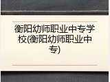 衡阳幼师职业中专学校(衡阳幼师职业中专)