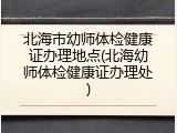 北海市幼师体检健康证办理地点(北海幼师体检健康证办理处)