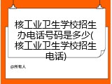 核工业卫生学校招生办电话号码是多少(核工业卫生学校招生电话)