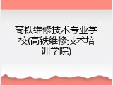 高铁维修技术专业学校(高铁维修技术培训学院)