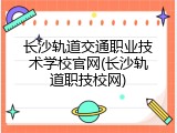 长沙轨道交通职业技术学校官网(长沙轨道职技校网)