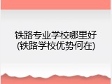 铁路专业学校哪里好(铁路学校优势何在)