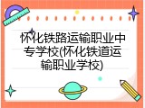 怀化铁路运输职业中专学校(怀化铁道运输职业学校)