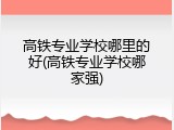 高铁专业学校哪里的好(高铁专业学校哪家强)