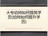 大专幼师如何提高学历(幼师如何提升学历)