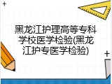 黑龙江护理高等专科学校医学检验(黑龙江护专医学检验)