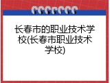 长春市的职业技术学校(长春市职业技术学校)