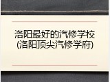 洛阳最好的汽修学校(洛阳顶尖汽修学府)