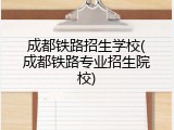 成都铁路招生学校(成都铁路专业招生院校)