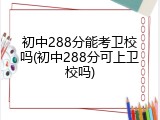 初中288分能考卫校吗(初中288分可上卫校吗)