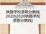 铁路学校录取分数线2020(2020铁路学校录取分数线)