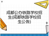 成都公办铁路学校招生(成都铁路学校招生公告)