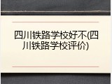 四川铁路学校好不(四川铁路学校评价)