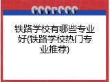 铁路学校有哪些专业好(铁路学校热门专业推荐)