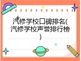 汽修学校口碑排名(汽修学校声誉排行榜)
