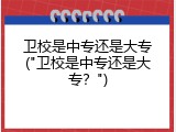 卫校是中专还是大专("卫校是中专还是大专？")