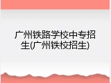 广州铁路学校中专招生(广州铁校招生)