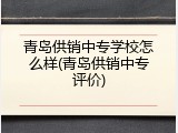 青岛供销中专学校怎么样(青岛供销中专评价)