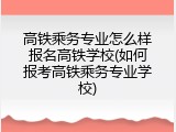 高铁乘务专业怎么样报名高铁学校(如何报考高铁乘务专业学校)