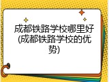 成都铁路学校哪里好(成都铁路学校的优势)