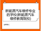 新能源汽车维修专业的学校(新能源汽车维修教育院校)