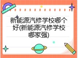 新能源汽修学校哪个好(新能源汽修学校哪家强)