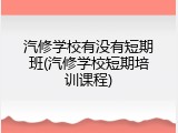 汽修学校有没有短期班(汽修学校短期培训课程)
