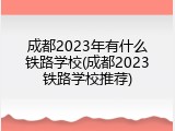 成都2023年有什么铁路学校(成都2023铁路学校推荐)