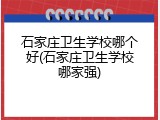 石家庄卫生学校哪个好(石家庄卫生学校哪家强)