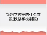 铁路学校穿的什么衣服(铁路学校制服)