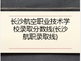 长沙航空职业技术学校录取分数线(长沙航职录取线)