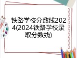 铁路学校分数线2024(2024铁路学校录取分数线)