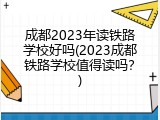 成都2023年读铁路学校好吗(2023成都铁路学校值得读吗？)