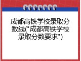 成都高铁学校录取分数线("成都高铁学校录取分数要求")